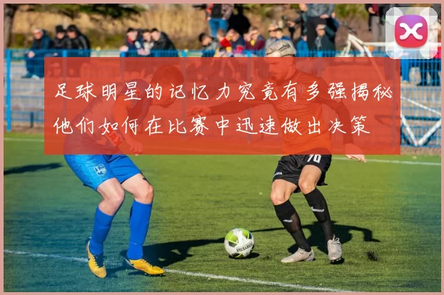 足球明星的记忆力究竟有多强揭秘他们如何在比赛中迅速做出决策