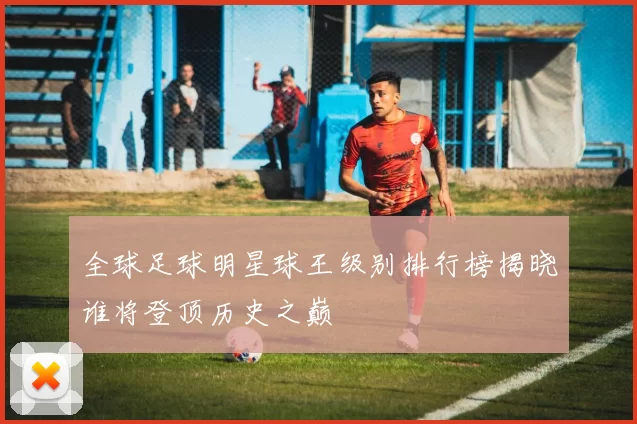 全球足球明星球王级别排行榜揭晓谁将登顶历史之巅
