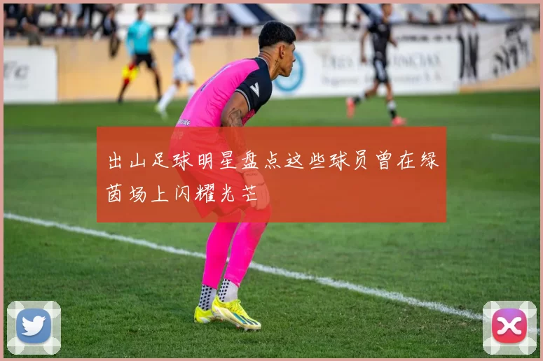 出山足球明星盘点这些球员曾在绿茵场上闪耀光芒