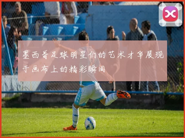墨西哥足球明星们的艺术才华展现于画布上的精彩瞬间