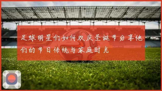 足球明星们如何欢庆圣诞节分享他们的节日传统与家庭时光