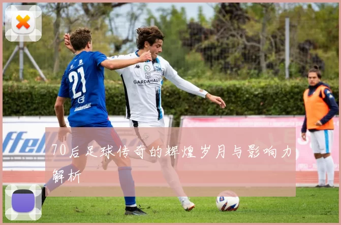 70后足球传奇的辉煌岁月与影响力解析