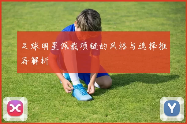 足球明星佩戴项链的风格与选择推荐解析