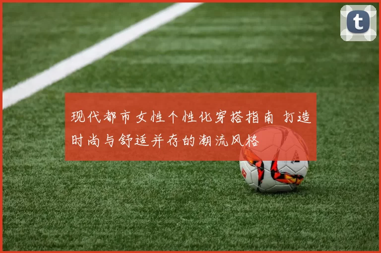 现代都市女性个性化穿搭指南 打造时尚与舒适并存的潮流风格