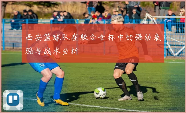 西安篮球队在联合会杯中的强劲表现与战术分析