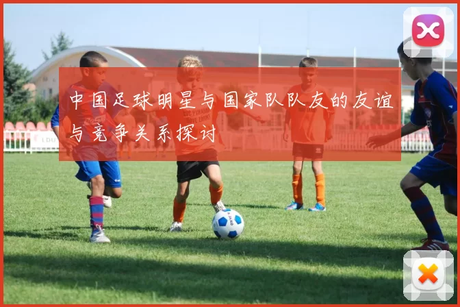 中国足球明星与国家队队友的友谊与竞争关系探讨