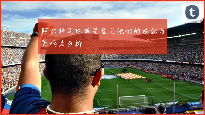 阿尔科足球明星盘点他们的成就与影响力分析