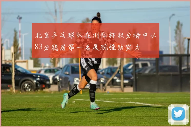 北京乒乓球队在洲际杯积分榜中以83分稳居第一名展现强劲实力