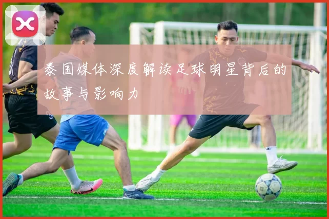 泰国媒体深度解读足球明星背后的故事与影响力