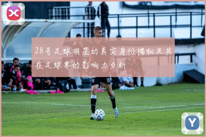 28号足球明星的真实身份揭秘及其在足球界的影响力分析