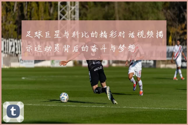 足球巨星与科比的精彩对话视频揭示运动员背后的奋斗与梦想