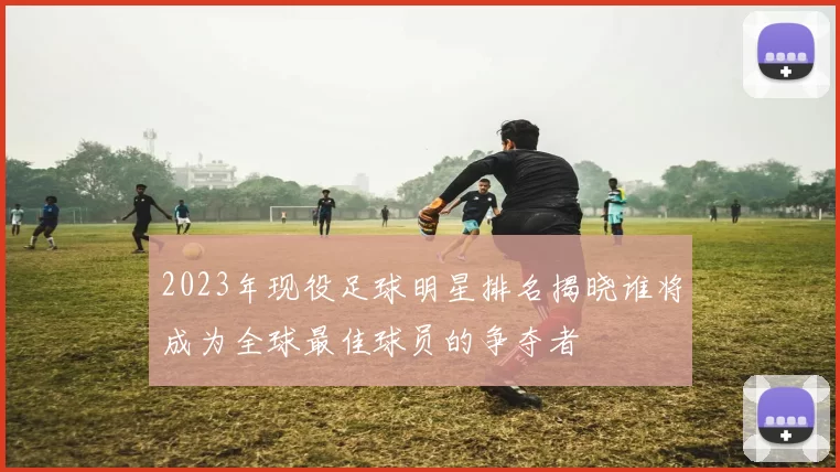2023年现役足球明星排名揭晓谁将成为全球最佳球员的争夺者