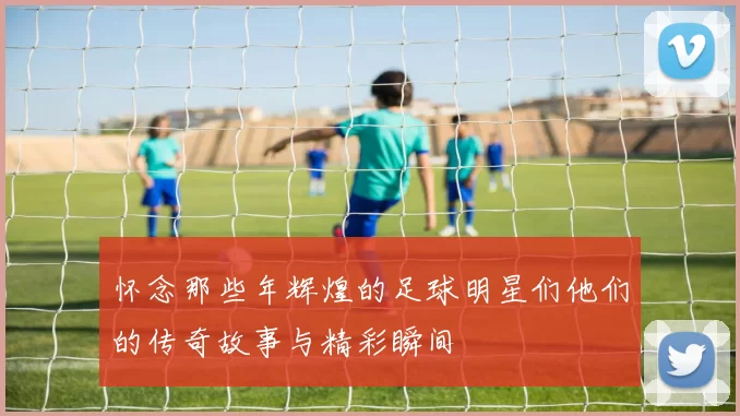 怀念那些年辉煌的足球明星们他们的传奇故事与精彩瞬间