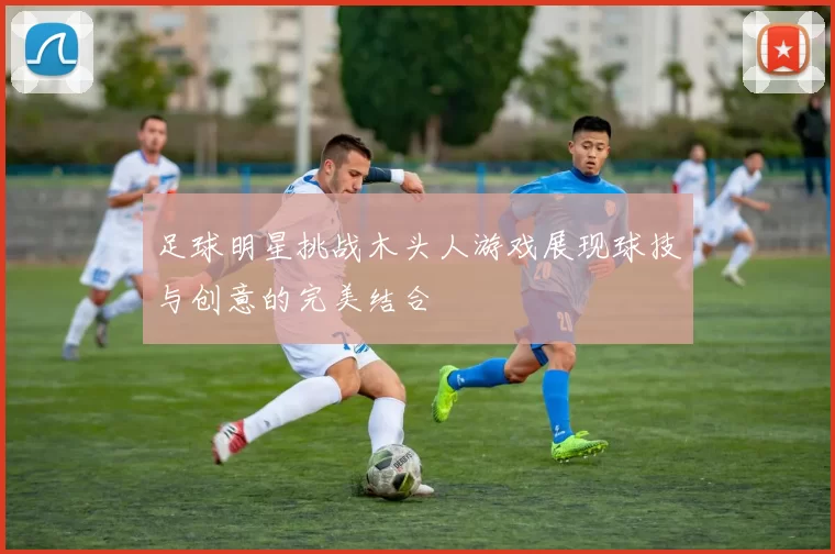 足球明星挑战木头人游戏展现球技与创意的完美结合