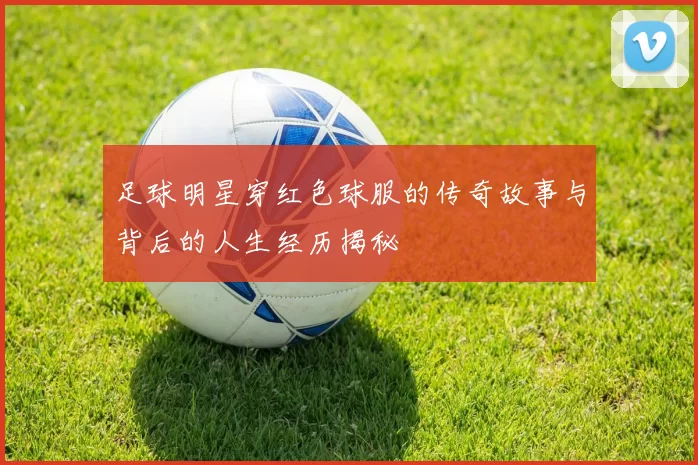 足球明星穿红色球服的传奇故事与背后的人生经历揭秘