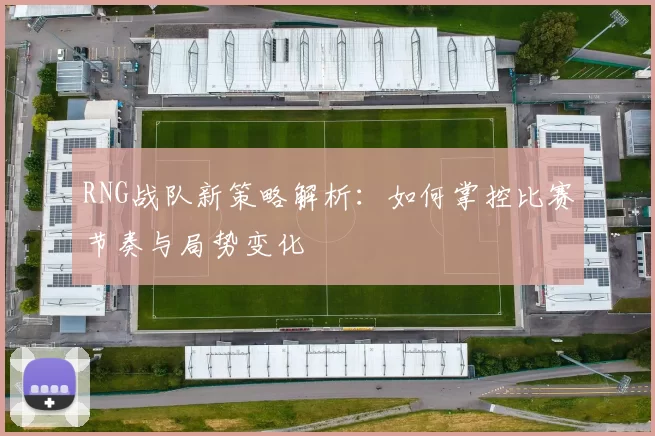 RNG战队新策略解析：如何掌控比赛节奏与局势变化