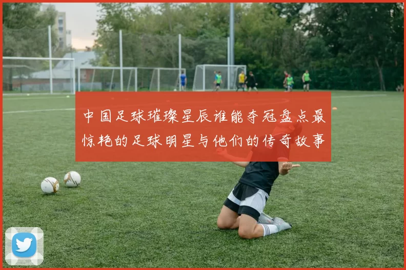 中国足球璀璨星辰谁能夺冠盘点最惊艳的足球明星与他们的传奇故事