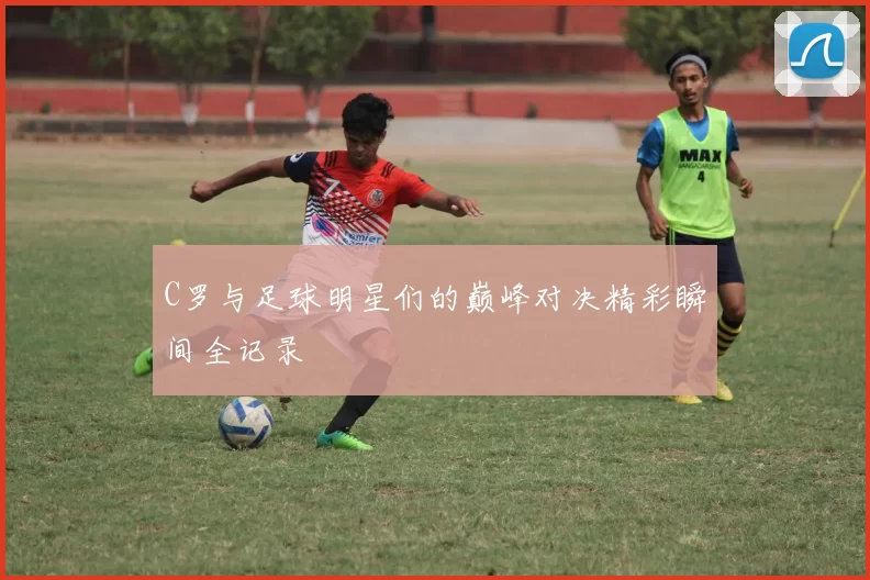 C罗与足球明星们的巅峰对决精彩瞬间全记录