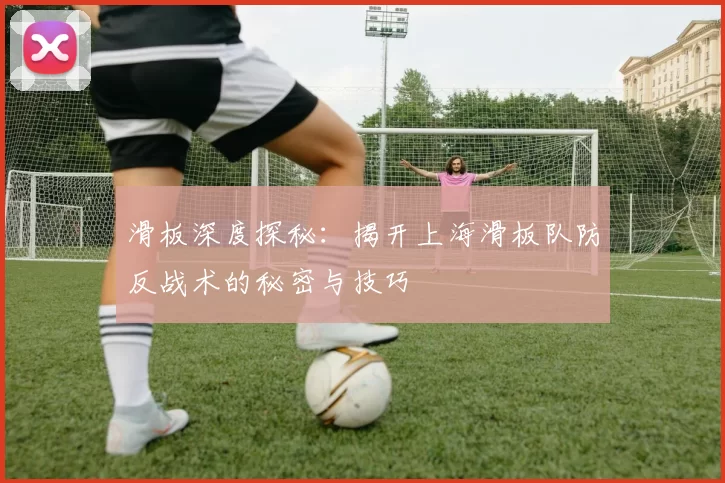 滑板深度探秘：揭开上海滑板队防反战术的秘密与技巧