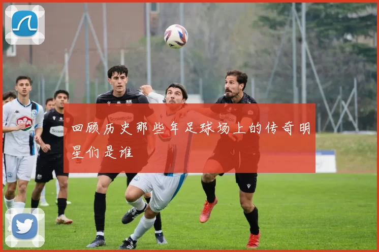 回顾历史那些年足球场上的传奇明星们是谁
