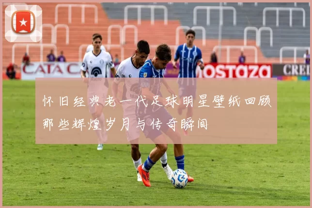 怀旧经典老一代足球明星壁纸回顾那些辉煌岁月与传奇瞬间