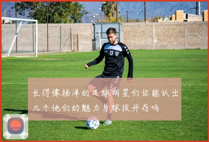 长得像杨洋的足球明星们你能认出几个他们的魅力与球技并存吗