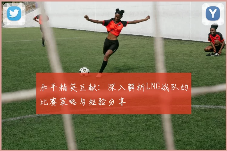 和平精英巨献：深入解析LNG战队的比赛策略与经验分享