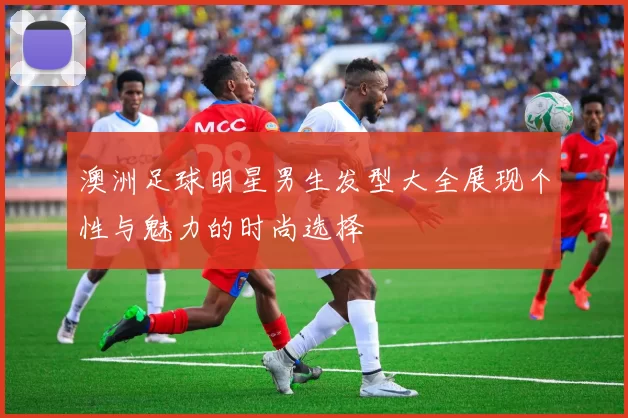 澳洲足球明星男生发型大全展现个性与魅力的时尚选择
