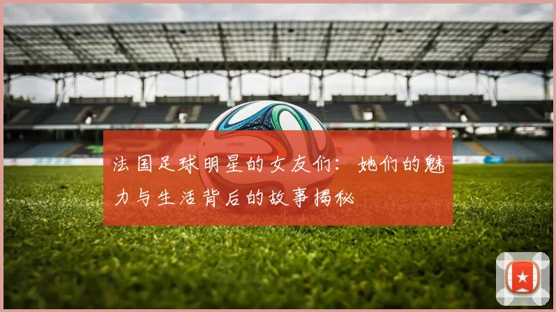 法国足球明星的女友们：她们的魅力与生活背后的故事揭秘