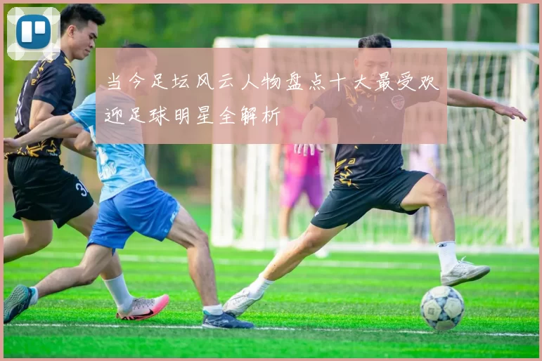 当今足坛风云人物盘点十大最受欢迎足球明星全解析