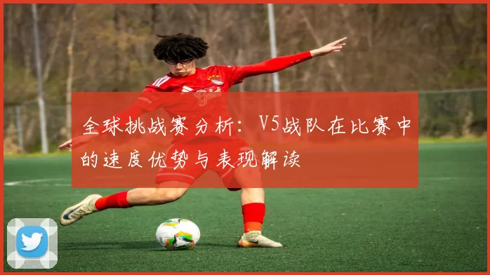 全球挑战赛分析：V5战队在比赛中的速度优势与表现解读