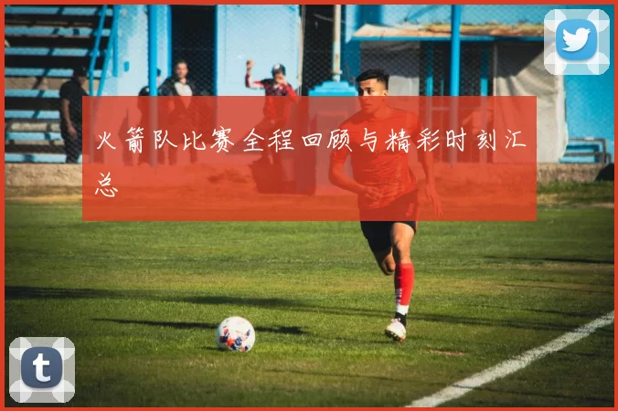火箭队比赛全程回顾与精彩时刻汇总