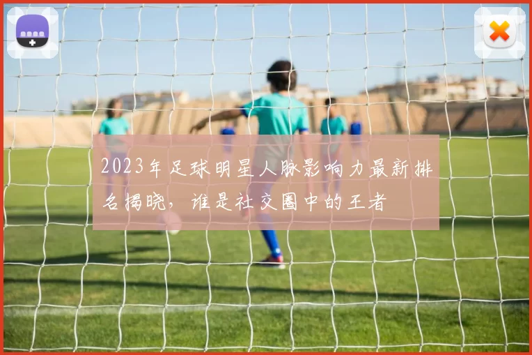 2023年足球明星人脉影响力最新排名揭晓，谁是社交圈中的王者