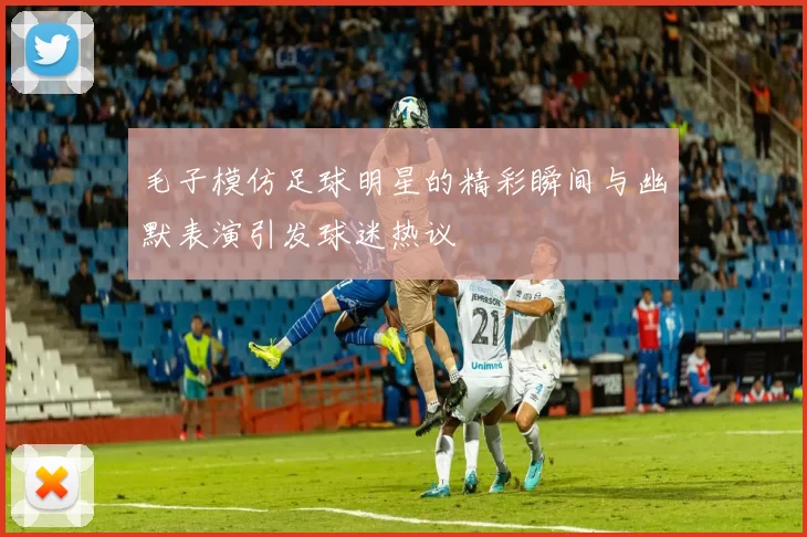 毛子模仿足球明星的精彩瞬间与幽默表演引发球迷热议