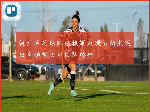 杭州乒乓球队选拔赛表现分析展现出卓越耐力与团队精神