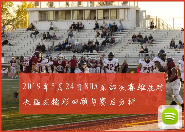 2019年5月24日NBA东部决赛雄鹿对决猛龙精彩回顾与赛后分析