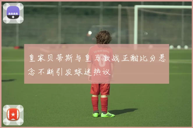 皇家贝蒂斯与皇马激战正酣比分悬念不断引发球迷热议