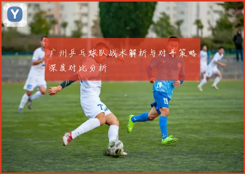 广州乒乓球队战术解析与对手策略深度对比分析