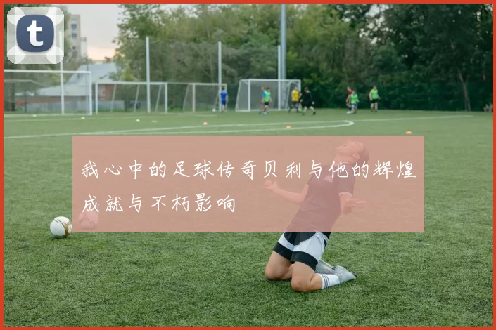 我心中的足球传奇贝利与他的辉煌成就与不朽影响