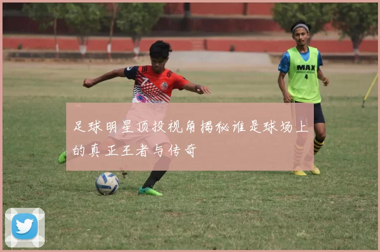 足球明星顶投视角揭秘谁是球场上的真正王者与传奇