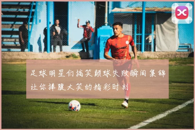 足球明星们搞笑颠球失败瞬间集锦让你捧腹大笑的精彩时刻