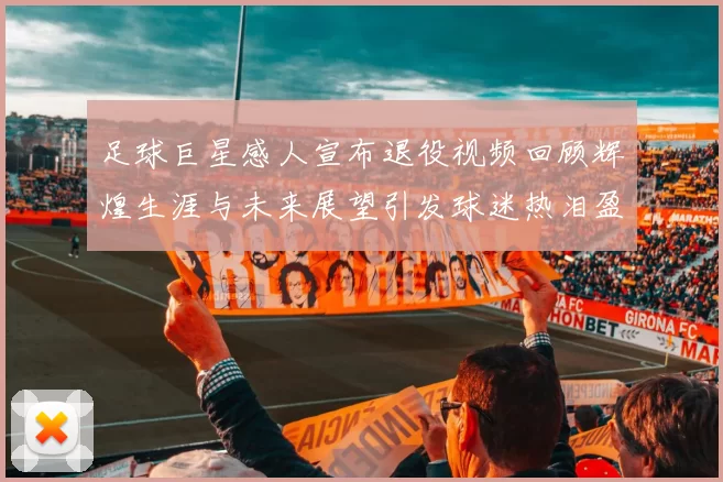 足球巨星感人宣布退役视频回顾辉煌生涯与未来展望引发球迷热泪盈眶