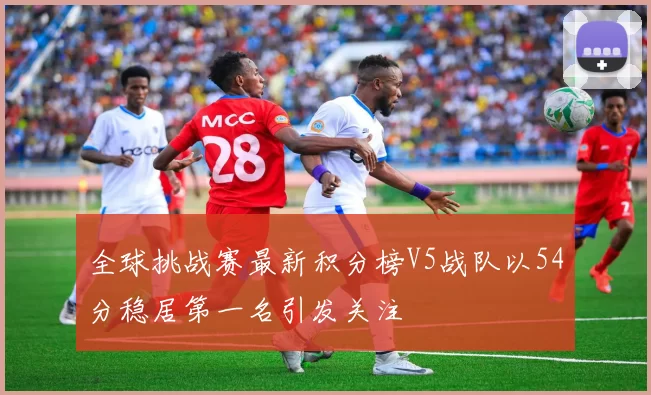 全球挑战赛最新积分榜V5战队以54分稳居第一名引发关注