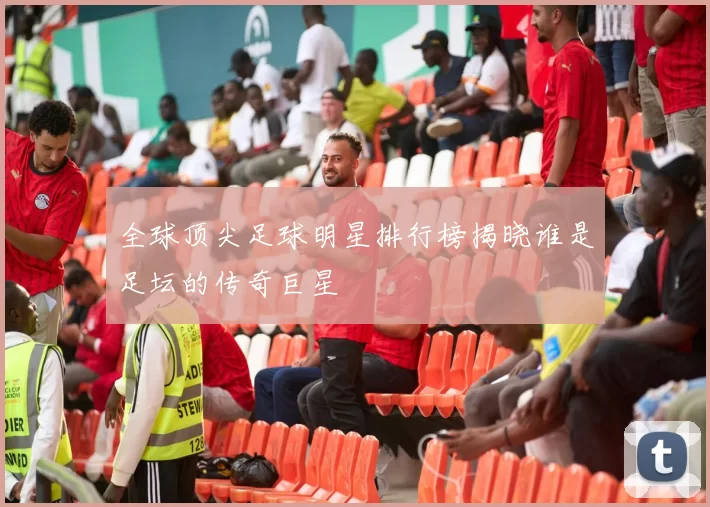 全球顶尖足球明星排行榜揭晓谁是足坛的传奇巨星