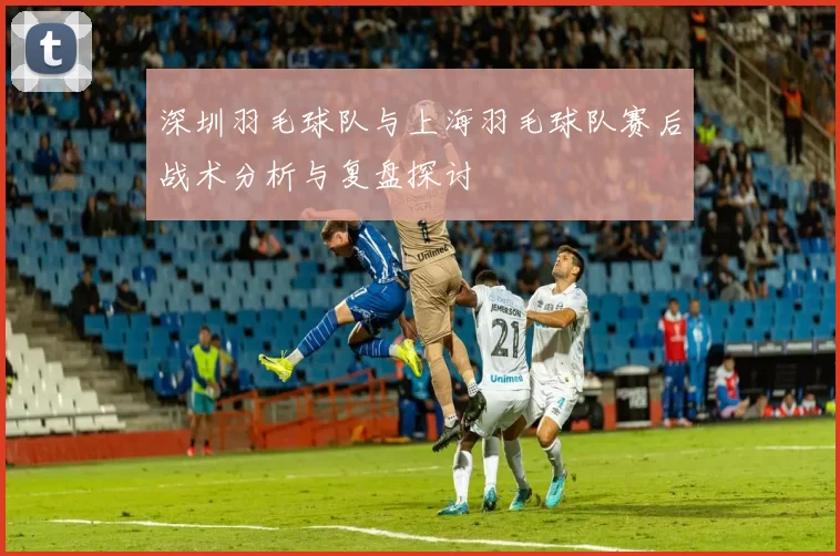 深圳羽毛球队与上海羽毛球队赛后战术分析与复盘探讨