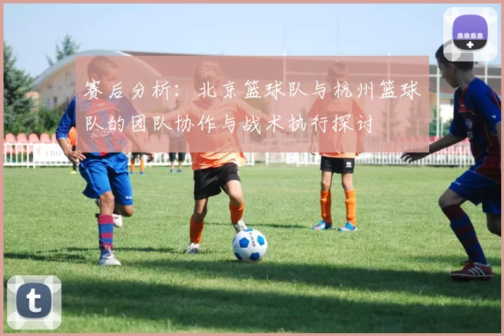 赛后分析：北京篮球队与杭州篮球队的团队协作与战术执行探讨