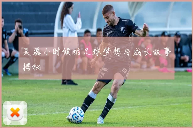 吴磊小时候的足球梦想与成长故事揭秘