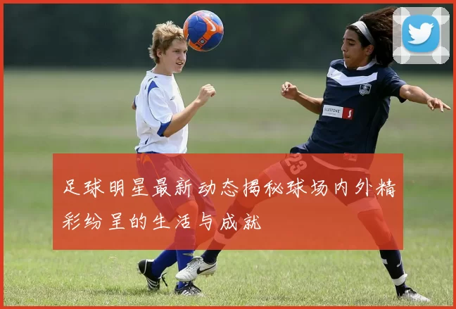 足球明星最新动态揭秘球场内外精彩纷呈的生活与成就