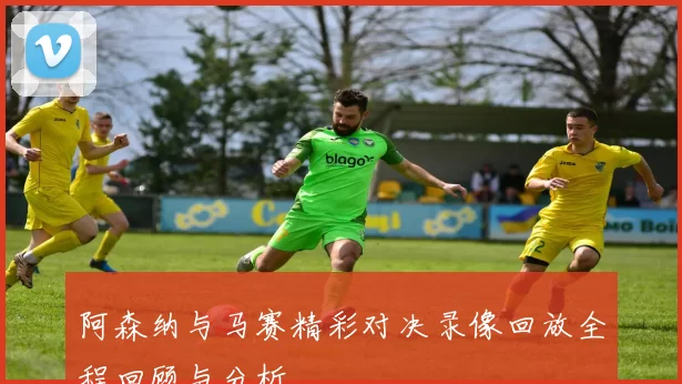 阿森纳与马赛精彩对决录像回放全程回顾与分析