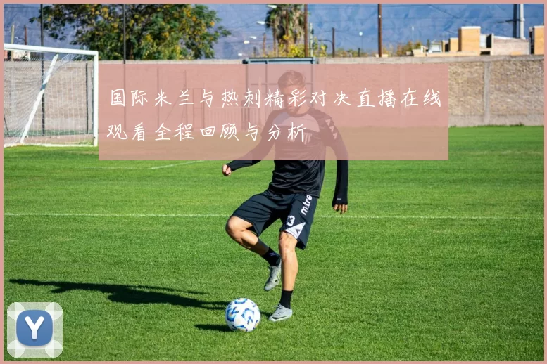 国际米兰与热刺精彩对决直播在线观看全程回顾与分析
